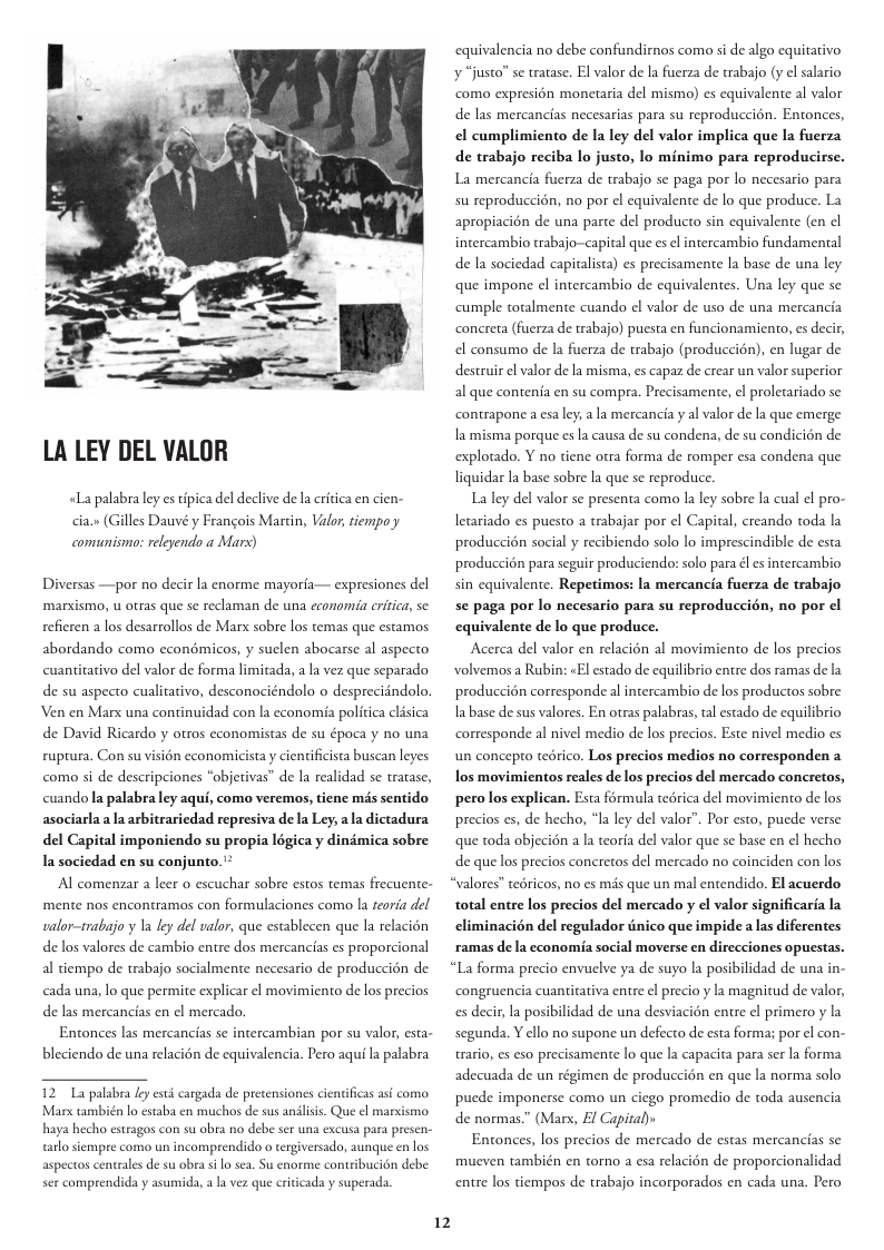 LA LEY DEL VALOR «Lapalabra ley es tipica del declive de a critica en cien- cia.» (Gilles Dauvé y Francois Marcin, Valor,tiempo y comunismo: releyendo a Mars) Diversas —por no decir la enorme mayoria— expresiones del ‘manxismo, u otras que se reclaman de una economia eriica, se refieren a los desarrollos de Marx sobre los temas que estamos abordando como econémicos, y suclen abocarse al aspecto cuantitativo del valor de forma limitada, a la vez que separado de su aspecto cualitativo, desconociéndolo o desprecidndolo. Ven en Marx una continuidad con la economia politica clisica de David Ricardo y otros economistas de su época y no una ruptura. Con su vision economicista y cientificista buscan leyes como si de descripciones “objetivas” de la realidad se tratase, cuando la palabra ley aqui, como veremos, tiene ms sentido asociarla ala arbitrariedad represiva dela Ley ala dictadura del Capital imponiendo su propia légica y dinémica sobre Ia sociedad en su conjunto.’* Al comenzar a leer o escuchar sobre estos temas frecuente- mente nos encontramos con formulaciones como la teoria del salor-irabajo y 1a ley del valor, que establecen que la relacién de los valores de cambio entre dos mercancias es proporcional al tiempo de trabajo socialmente necesario de produccién de cada una, o que permite explicar el movimiento de los precios de las mercancias en ¢l mercado, Entonces las mercancias se intercambian por su valor, esta- bleciendo de una relacién de equivalencia. Pero aqui la palabra 12 L palabra ly st cargads de precensiones e arlosiempre como un incomprendido o tergiversado, aunque en los sercomprendida y asumida,a I vez que eitcads y superads. 12 equivalencia no debe confundirmos como si de algo equitativo ¥ “justo” se tratase. El valor de la fuerza de trabajo (y el salario como expresién monetaria del mismo) es equivalente al valor de las mercancias necesarias para su reproduccién. Entonces, el cumplimiento de la ley del valor implica que la fuerza de trabajo reciba lo justo, lo minimo para reproducirse. La mercancia fuerza de trabajo se paga por lo necesario para su reproduccién, no por el equivalente de lo que produce. La apropiacion de una parte del producto sin equivalente (en e intercambio trabajo~capital que es el intercambio fundamental de la sociedad capitalista) es precisamente la base de una ley que impone el intercambio de equivalentes. Una ley que se cumple toralmente cuando el valor de uso de una mercancia concreta (fuerza de trabajo) puesta en funcionamiento, es decir, el consumo de la fuerza de trabajo (produccién), en lugar de destruir el valor de la misma, es capaz de crear un valor superior al que contenia en su compra. Precisamente, el proletariado se contrapone a esa ley, la mercancia y al valor de a que emerge Ia misma porque es la causa de su condena, de su condicién de explotado. Y no tiene otra forma de romper esa condena que liquidar Ia base sobre la que se reproduce. La ley del valor se presenta como la ley sobre la cul el pro- letariado es puesto a trabajar por ¢l Capital, creando toda la produccién social y recibiendo solo lo imprescindible de esta produccién para seguir produciendor solo para él esintercambio sin equivalente. Repetimos: la mercancia fuerza de trabajo se paga por lo necesario para su reproduccién, no por ¢l equivalente de lo que produce. Acerca del valor en relacién al movimiento de los precios volvemos a Rubin: «El estado de equilibrio entre dos ramas de la produccién corresponde al intercambio de los productos sobre la base de sus valores. En otras palabras, tal estado de equilibrio corresponde al nivel medio de los precios. Este nivel medio es un concepeo tedrico. Los precios medios no corresponden a los movimientos reales de los precios del mercado concretos, pero los explican. Esta férmula teérica del movimiento de los precios es, de hecho, *la ley del valor”. Por esto, puede verse que toda objecién a la teoria del valor que se base en el hecho de que los precios concretos del mercado no coinciden con los “valores" tedricos, no es més que un mal entendido. El acuerdo total entre los precios del mercado y el valor significaria la eliminacién del regulador nico que impide a las diferentes ramas dela economia social moverse en direcciones opuestas. “La forma precio envuelve ya de suyo la posibilidad de una in- congruencia cuantitativa entre l precio y la magnitud de valor, es decir, la posibilidad de una desviacién entre el primero y la segunda. Y ello no supone un defecto de esta forma; por el con- trario, es eso precisamente lo que la capacita para ser la forma adecuada de un régimen de produccién en que la norma solo pucde imponerse como un ciego promedio de toda ausencia de normas.” (Marx, El Capiral) Entonces, los precios de mercado de estas mercancias se mueven también en torno a esa relacién de proporcionalidad entre los tiempos de trabajo incorporados en cada una. Pero